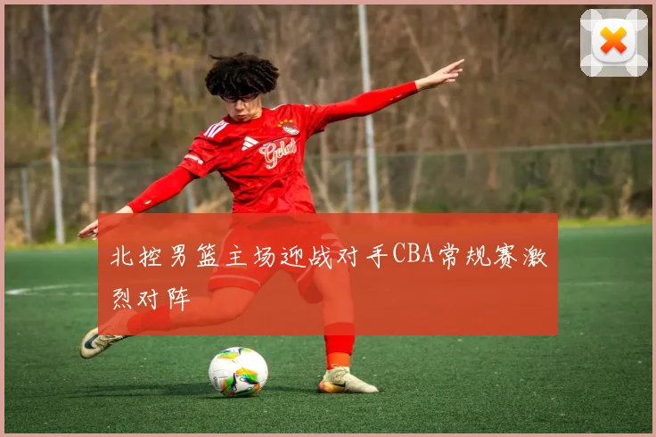 北控男篮主场迎战对手CBA常规赛激烈对阵