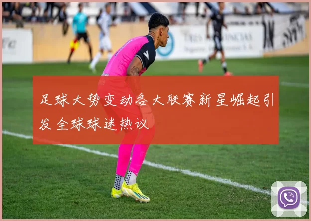 足球大势变动各大联赛新星崛起引发全球球迷热议