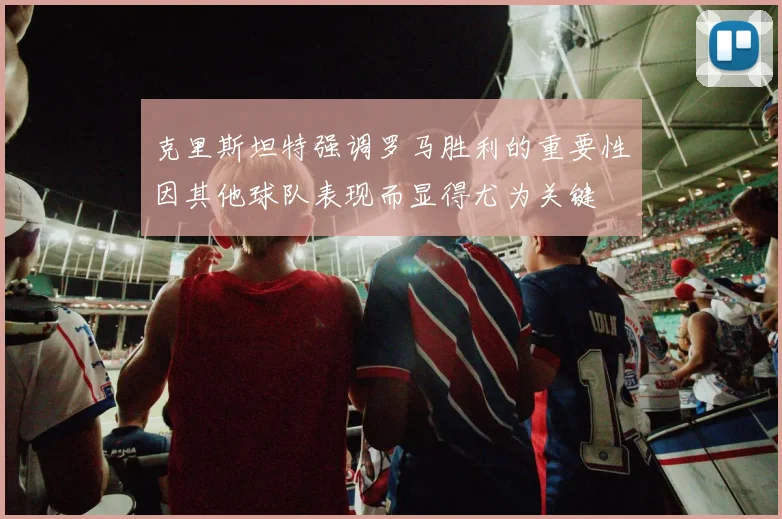 克里斯坦特强调罗马胜利的重要性因其他球队表现而显得尤为关键