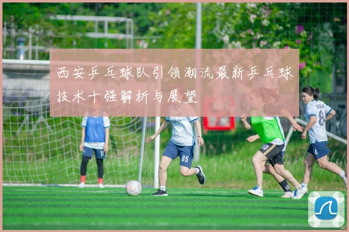 西安乒乓球队引领潮流最新乒乓球技术十强解析与展望