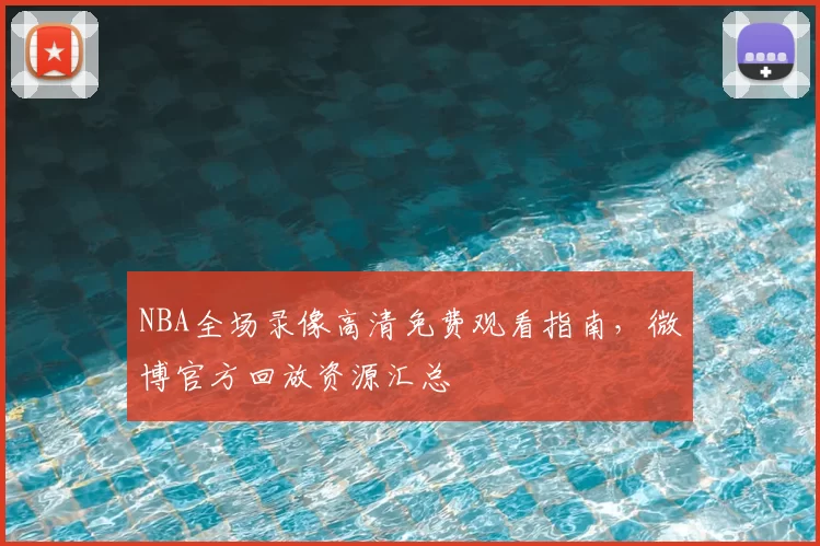 NBA全场录像高清免费观看指南，微博官方回放资源汇总