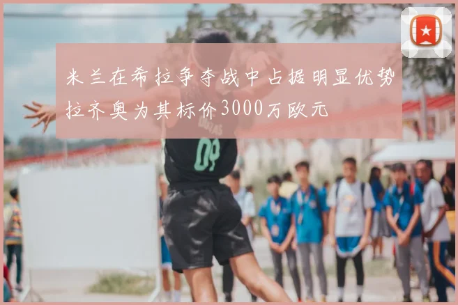 米兰在希拉争夺战中占据明显优势拉齐奥为其标价3000万欧元