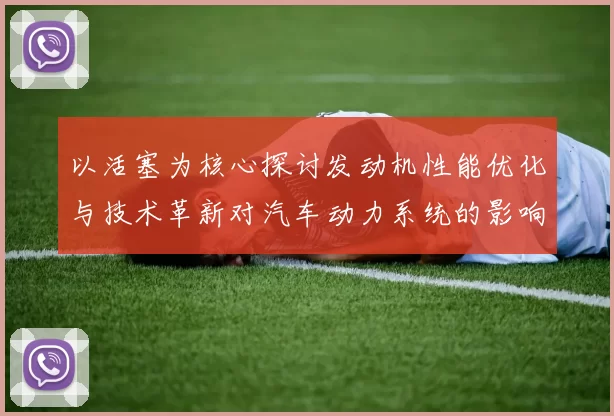 以活塞为核心探讨发动机性能优化与技术革新对汽车动力系统的影响