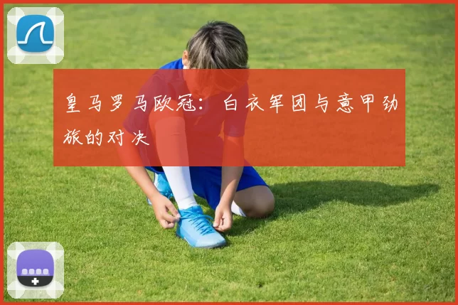 皇马罗马欧冠：白衣军团与意甲劲旅的对决