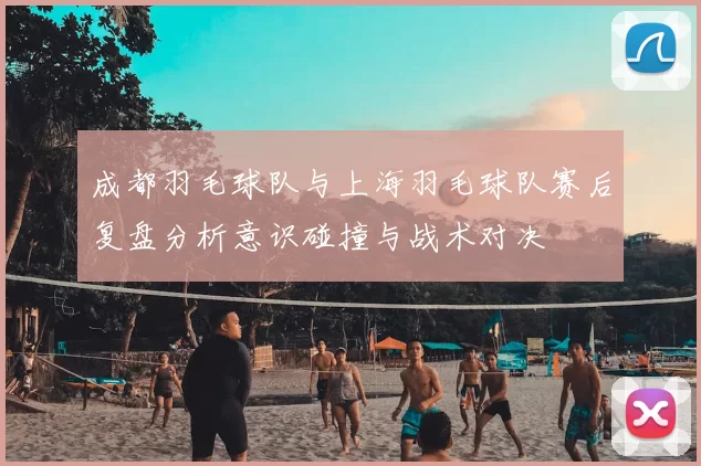 成都羽毛球队与上海羽毛球队赛后复盘分析意识碰撞与战术对决