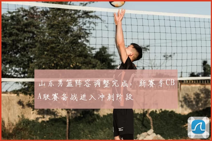 山东男篮阵容调整完成，新赛季CBA联赛备战进入冲刺阶段