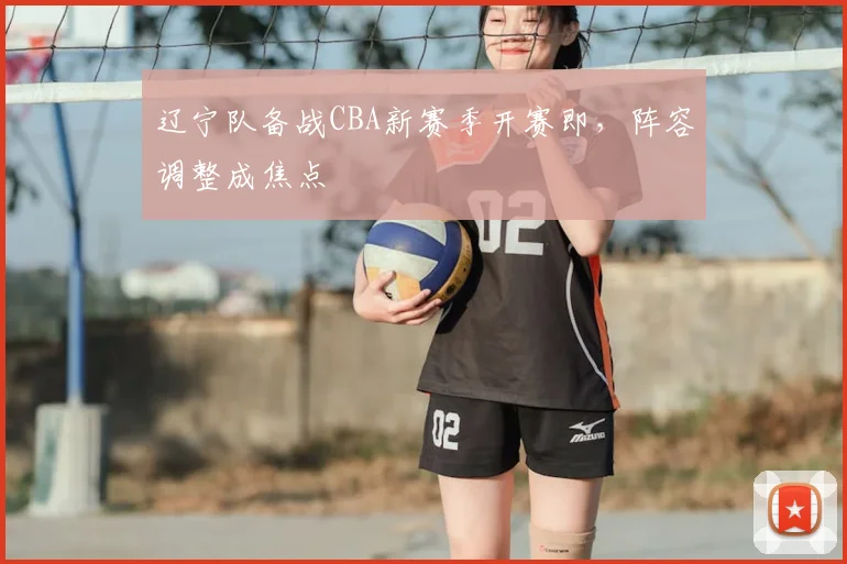 辽宁队备战CBA新赛季开赛即,阵容调整成焦点