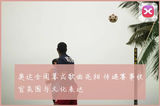 奥运会闭幕式歌曲亮相 传递赛事收官氛围与文化表达