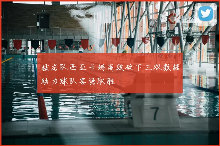 猛龙队西亚卡姆高效砍下三双数据助力球队客场取胜