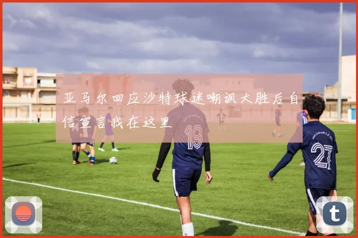 亚马尔回应沙特球迷嘲讽大胜后自信宣言我在这里