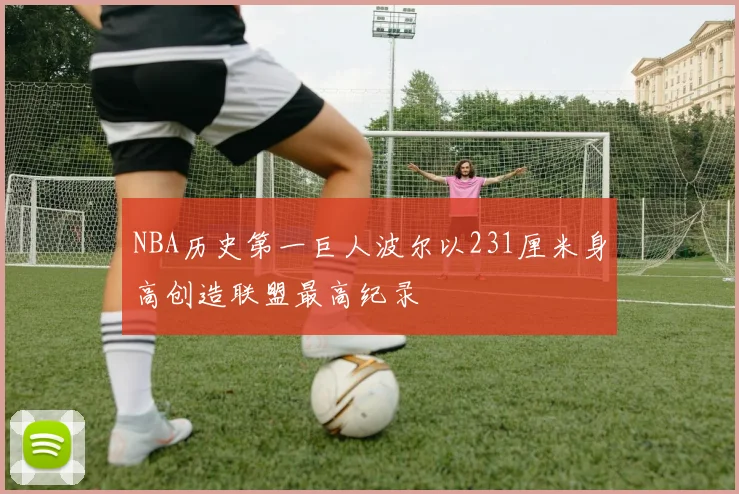 NBA历史第一巨人波尔以231厘米身高创造联盟最高纪录