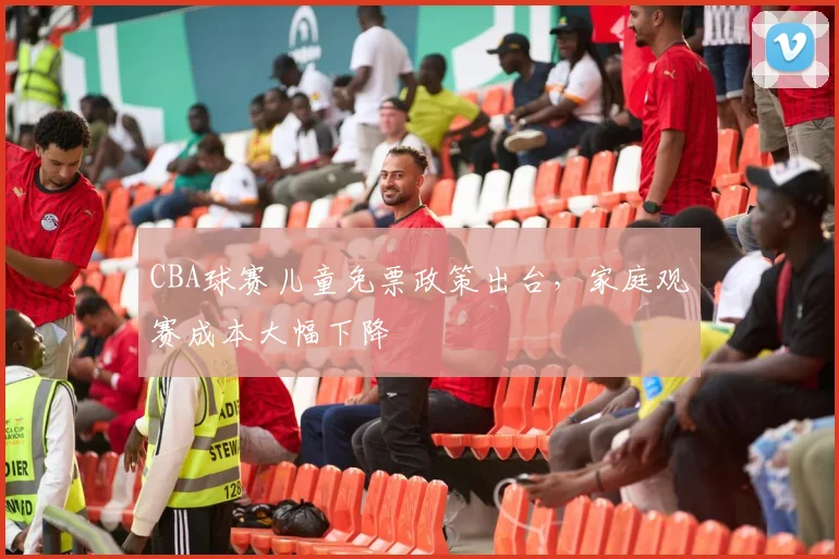 CBA球赛儿童免票政策出台，家庭观赛成本大幅下降