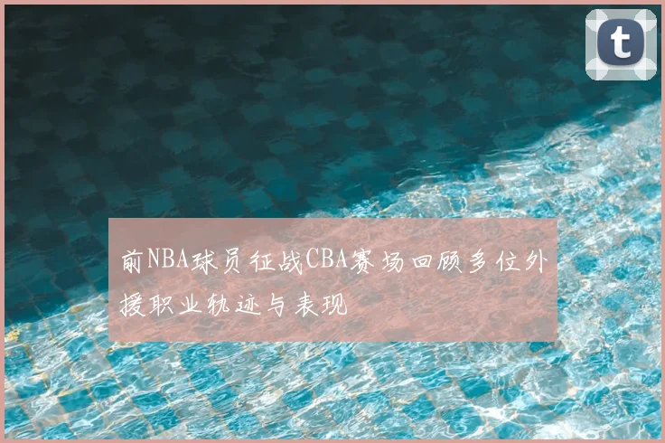 前NBA球员征战CBA赛场回顾多位外援职业轨迹与表现