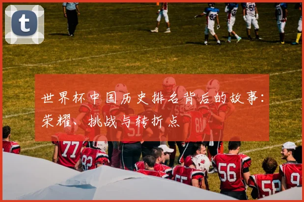 世界杯中国历史排名背后的故事：荣耀、挑战与转折点