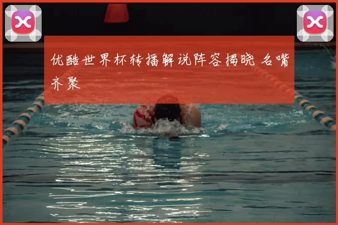 优酷世界杯转播解说阵容揭晓 名嘴齐聚