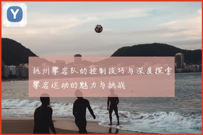杭州攀岩队的控制技巧与深度探索攀岩运动的魅力与挑战