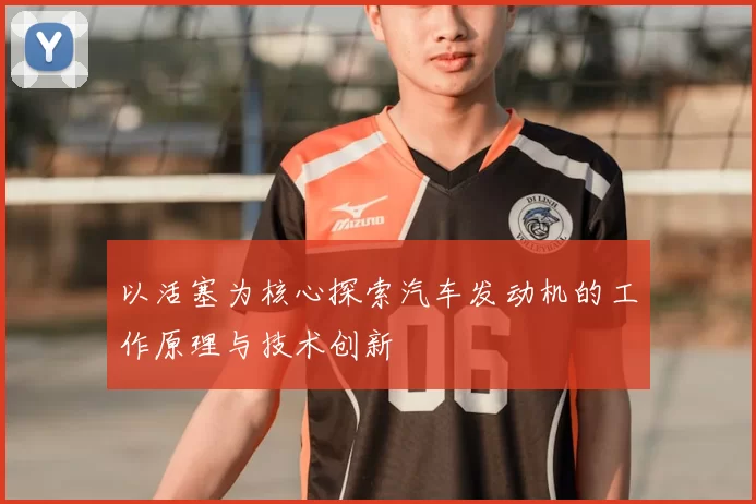 以活塞为核心探索汽车发动机的工作原理与技术创新