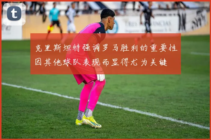 克里斯坦特强调罗马胜利的重要性因其他球队表现而显得尤为关键