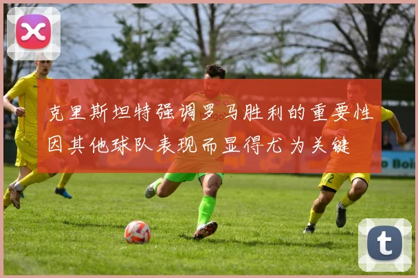 克里斯坦特强调罗马胜利的重要性因其他球队表现而显得尤为关键