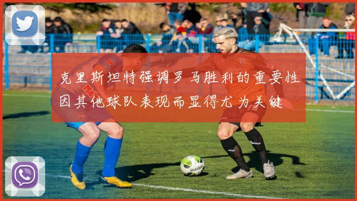 克里斯坦特强调罗马胜利的重要性因其他球队表现而显得尤为关键
