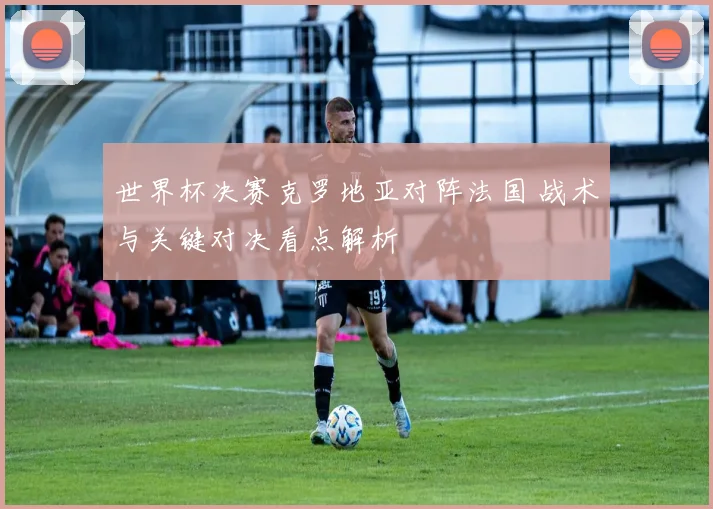 世界杯决赛克罗地亚对阵法国 战术与关键对决看点解析