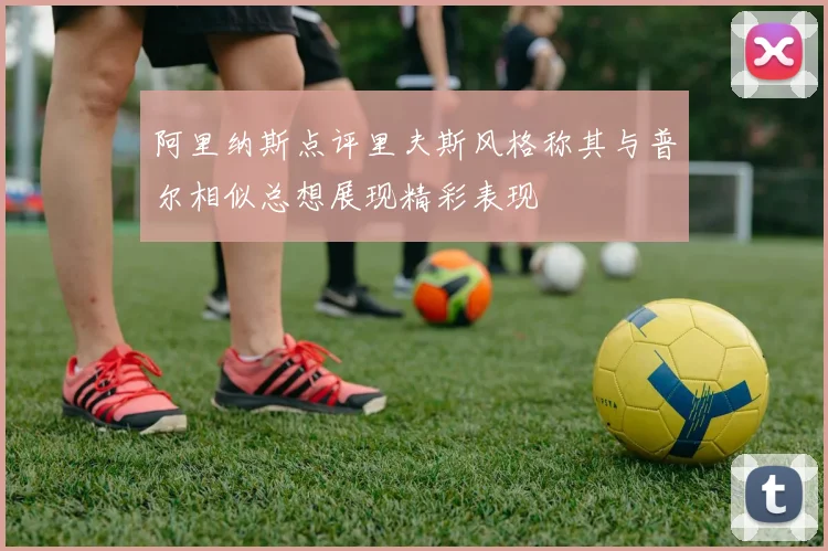 阿里纳斯点评里夫斯风格称其与普尔相似总想展现精彩表现