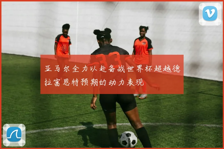 亚马尔全力以赴备战世界杯超越德拉富恩特预期的动力表现