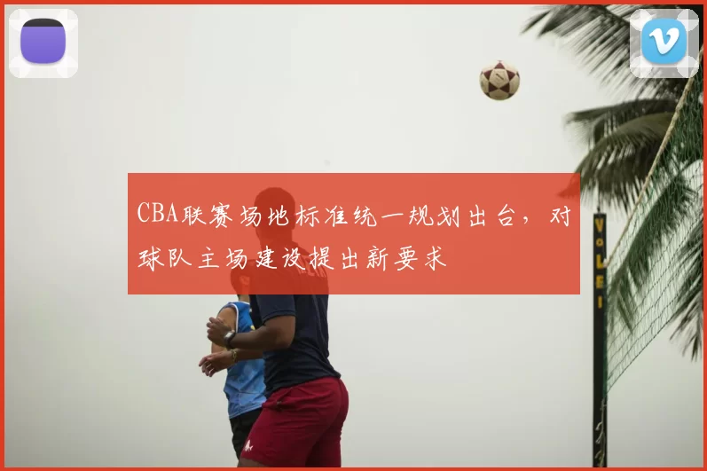 CBA联赛场地标准统一规划出台，对球队主场建设提出新要求