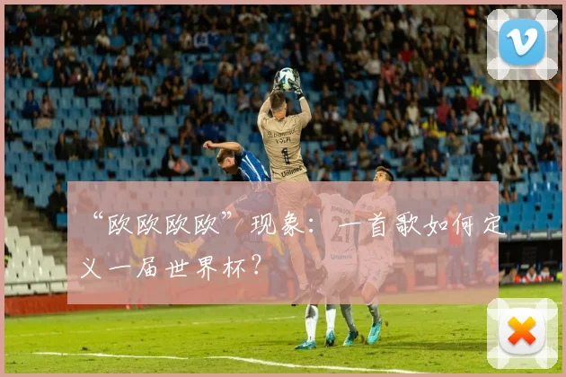“欧欧欧欧”现象:一首歌如何定义一届世界杯?