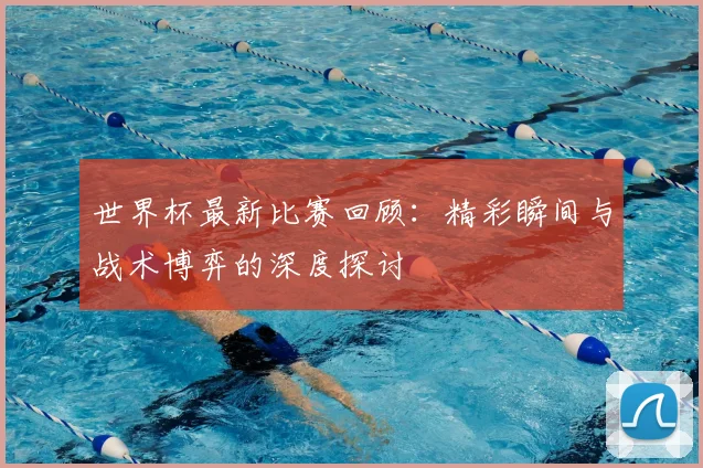 世界杯最新比赛回顾：精彩瞬间与战术博弈的深度探讨