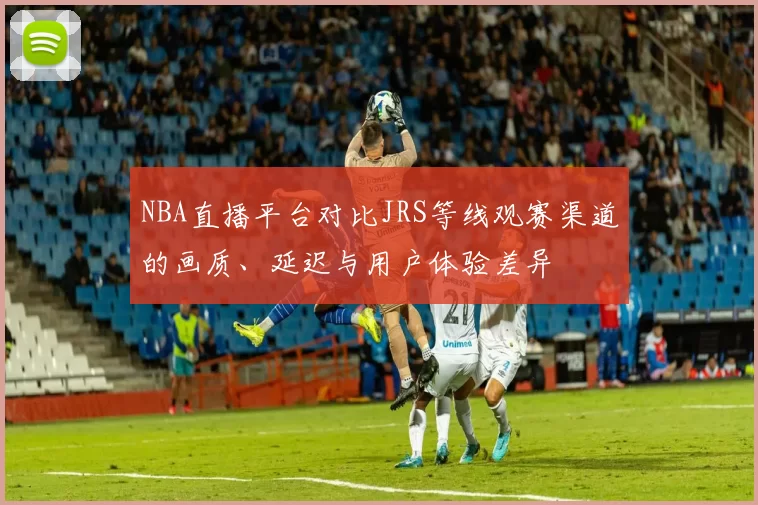 NBA直播平台对比JRS等线观赛渠道的画质、延迟与用户体验差异