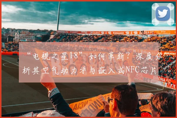 “电视之星18”如何革新?深度分析其空气动力学与嵌入式NFC芯片
