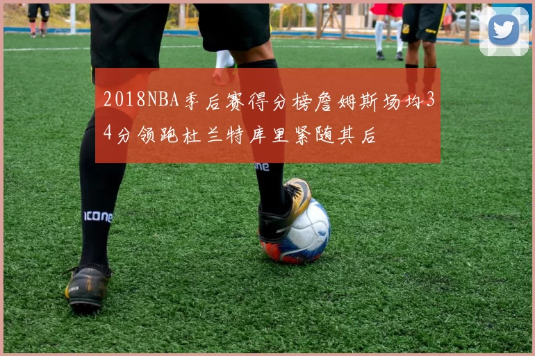 2018NBA季后赛得分榜詹姆斯场均34分领跑杜兰特库里紧随其后