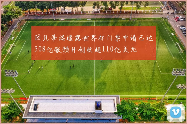 因凡蒂诺透露世界杯门票申请已达508亿张预计创收超110亿美元