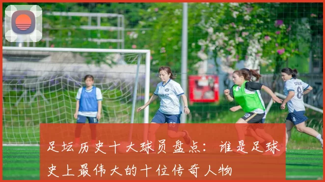 足坛历史十大球员盘点：谁是足球史上最伟大的十位传奇人物
