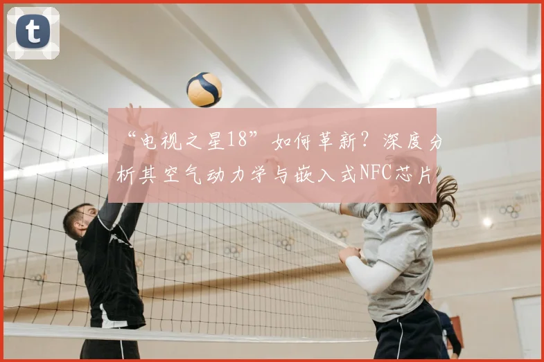 “电视之星18”如何革新？深度分析其空气动力学与嵌入式NFC芯片