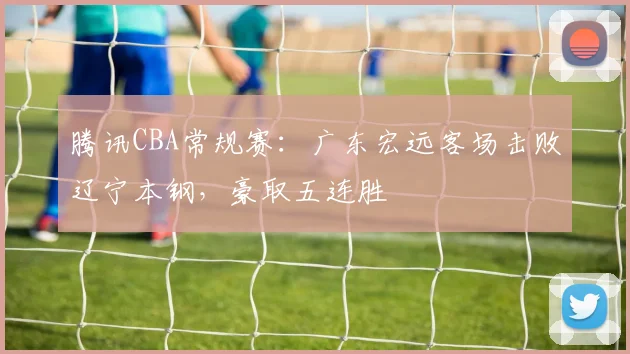 腾讯CBA常规赛：广东宏远客场击败辽宁本钢，豪取五连胜