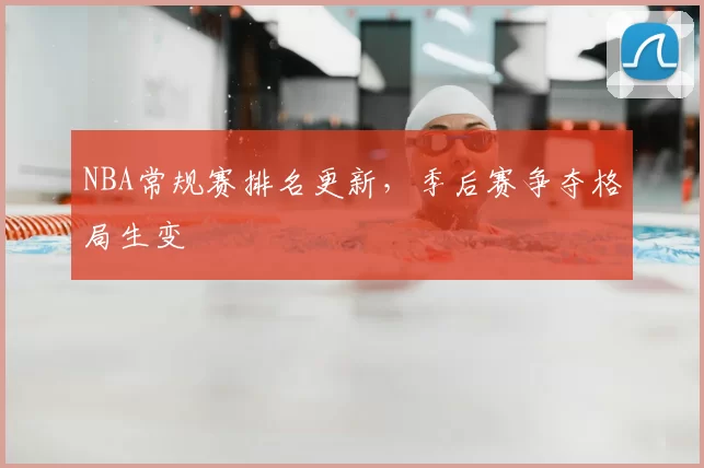 NBA常规赛排名更新，季后赛争夺格局生变