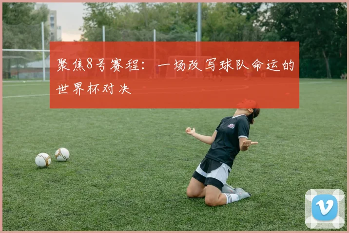 聚焦8号赛程：一场改写球队命运的世界杯对决