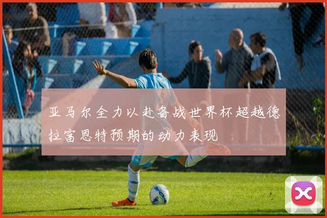 亚马尔全力以赴备战世界杯超越德拉富恩特预期的动力表现