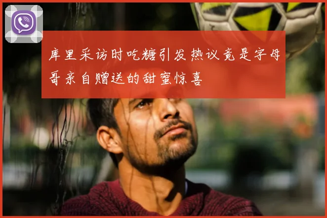 库里采访时吃糖引发热议竟是字母哥亲自赠送的甜蜜惊喜