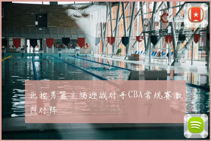 北控男篮主场迎战对手CBA常规赛激烈对阵
