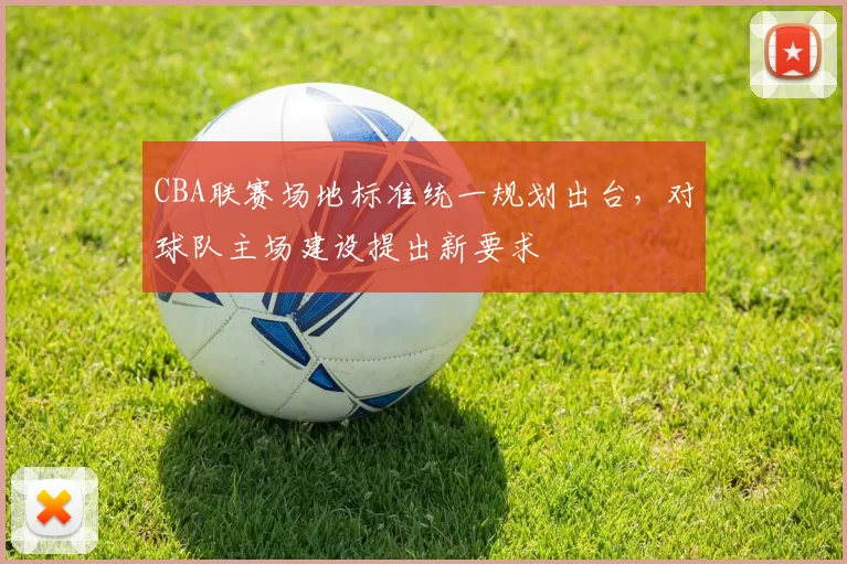 CBA联赛场地标准统一规划出台，对球队主场建设提出新要求