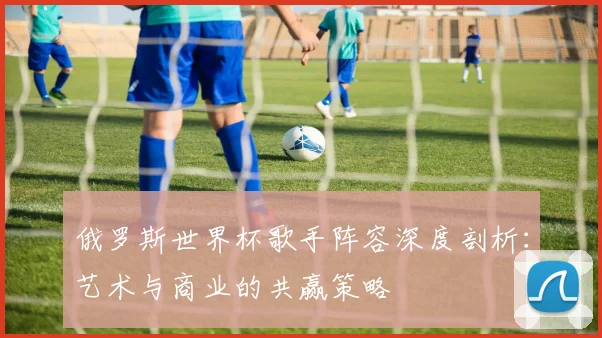 俄罗斯世界杯歌手阵容深度剖析:艺术与商业的共赢策略