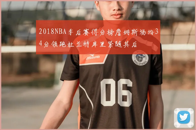 2018NBA季后赛得分榜詹姆斯场均34分领跑杜兰特库里紧随其后