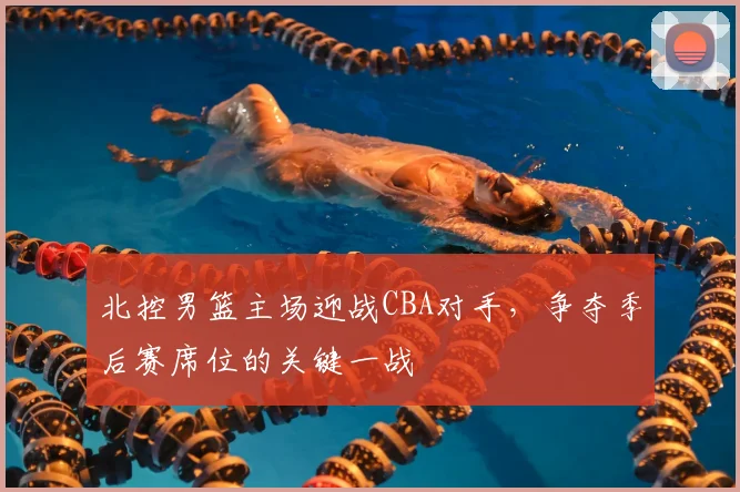 北控男篮主场迎战CBA对手，争夺季后赛席位的关键一战