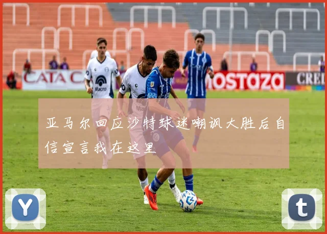 亚马尔回应沙特球迷嘲讽大胜后自信宣言我在这里