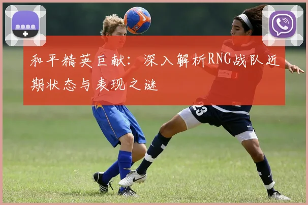 和平精英巨献：深入解析RNG战队近期状态与表现之谜