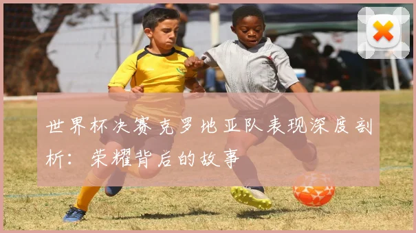 世界杯决赛克罗地亚队表现深度剖析：荣耀背后的故事