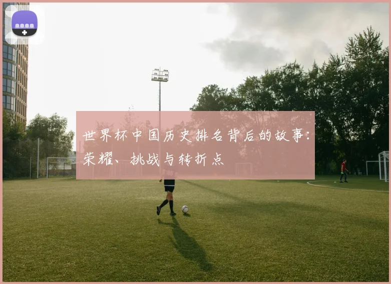 世界杯中国历史排名背后的故事：荣耀、挑战与转折点